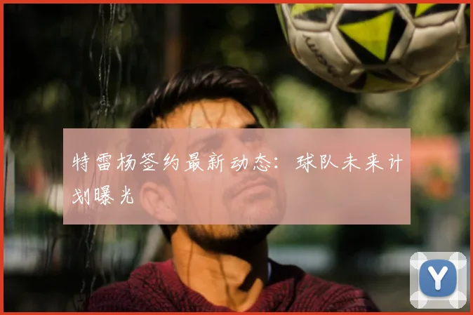 特雷杨签约最新动态：球队未来计划曝光