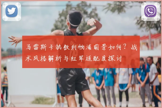 马雷斯卡执教利物浦前景如何?战术风格解析与红军适配度探讨