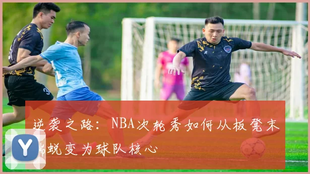 逆袭之路：NBA次轮秀如何从板凳末端蜕变为球队核心