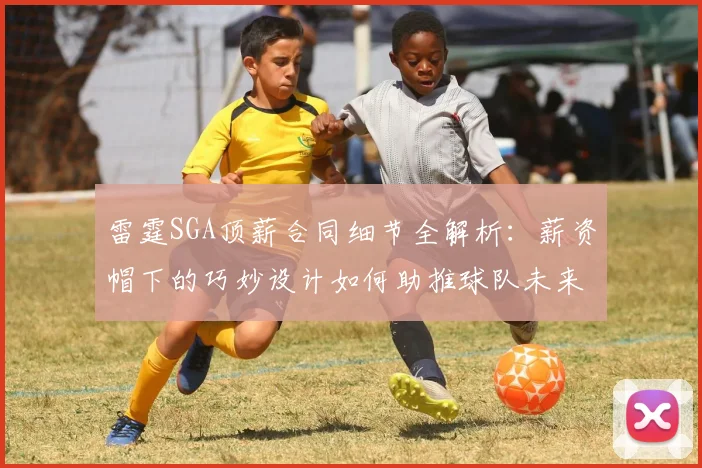 雷霆SGA顶薪合同细节全解析：薪资帽下的巧妙设计如何助推球队未来战略